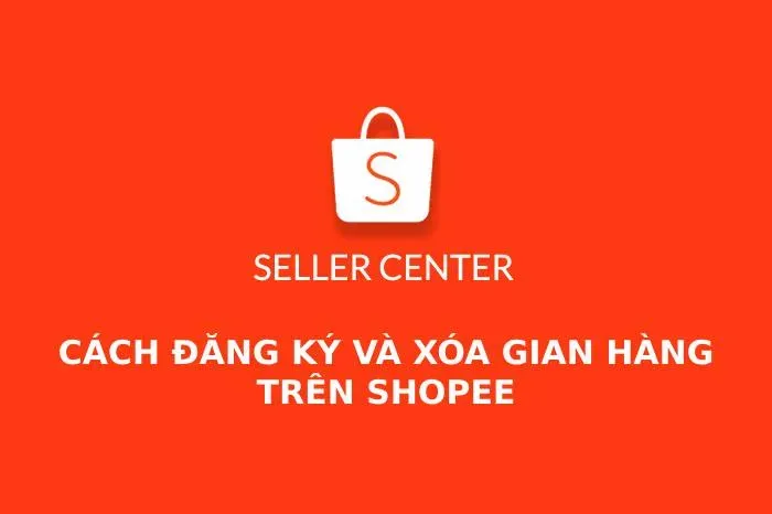 Shopee Seller Center là gì? Cách đăng ký bán hàng và xóa Shop trên Shopee