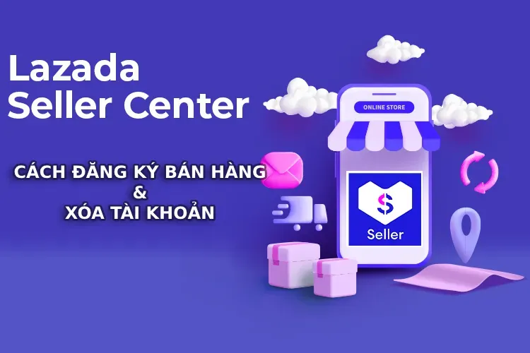 Lazada Seller Center là gì? Cách đăng ký bán hàng và xóa tài khoản Lazada Seller